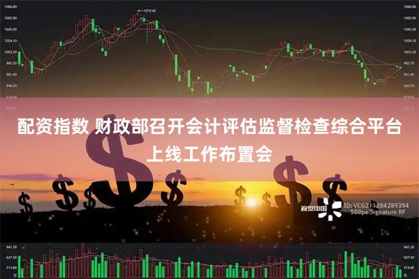 配资指数 财政部召开会计评估监督检查综合平台上线工作布置会