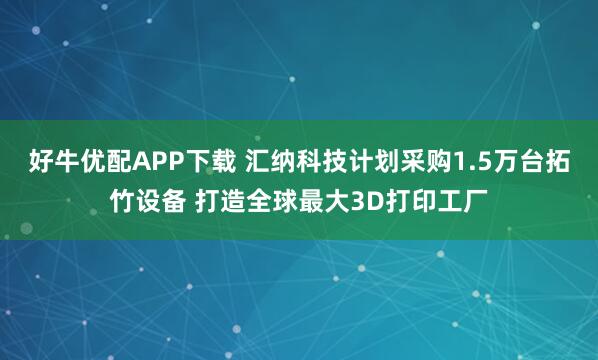 好牛优配APP下载 汇纳科技计划采购1.5万台拓竹设备 打造全球最大3D打印工厂