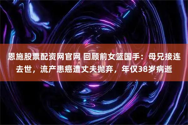 恩施股票配资网官网 回顾前女篮国手：母兄接连去世，流产患癌遭丈夫抛弃，年仅38岁病逝