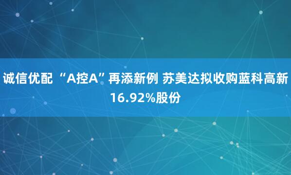 诚信优配 “A控A”再添新例 苏美达拟收购蓝科高新16.92%股份