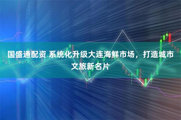 国盛通配资 系统化升级大连海鲜市场，打造城市文旅新名片