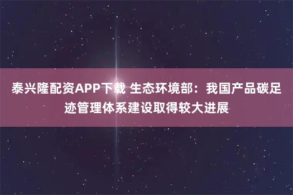泰兴隆配资APP下载 生态环境部:我国产品碳足迹管理体系建设取得较大进展