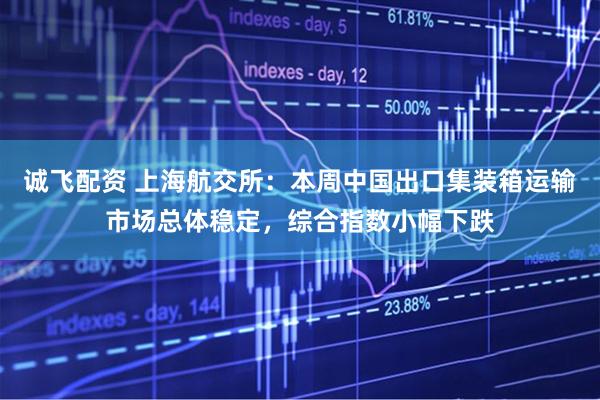 诚飞配资 上海航交所:本周中国出口集装箱运输市场总体稳定,综合指数小幅下跌