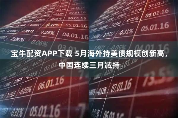 宝牛配资APP下载 5月海外持美债规模创新高,中国连续三月减持
