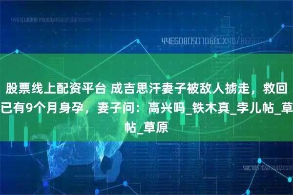 股票线上配资平台 成吉思汗妻子被敌人掳走，救回来已有9个月身孕，妻子问：高兴吗_铁木真_孛儿帖_草原