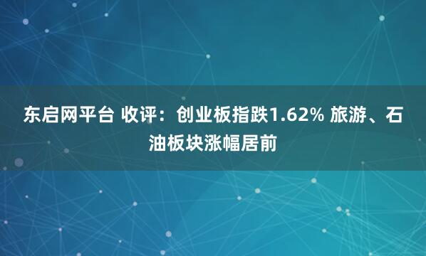 东启网平台 收评：创业板指跌1.62% 旅游、石油板块涨幅居前