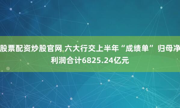 股票配资炒股官网 六大行交上半年“成绩单” 归母净利润合计6825.24亿元