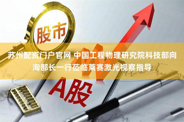 苏州配资门户官网 中国工程物理研究院科技部向洵部长一行莅临莱赛激光视察指导